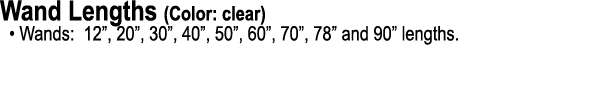Wand Lengths (Color: clear) • Wands: 12”, 20”, 30”, 40”, 50”, 60”, 70”, 78” and 90” lengths.