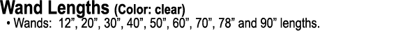 Wand Lengths (Color: clear) • Wands: 12”, 20”, 30”, 40”, 50”, 60”, 70”, 78” and 90” lengths.