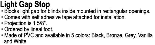 Light Gap Stop • Blocks light gap for blinds inside mounted in rectangular openings. • Comes with self adhesive tape ...