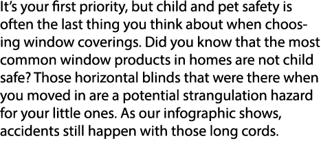 It’s your first priority, but child and pet safety is often the last thing you think about when choosing window cover...
