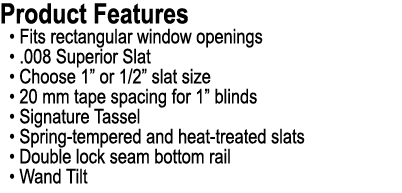 Product Features • Fits rectangular window openings • .008 Superior Slat • Choose 1” or 1/2” slat size • 20 mm tape s...