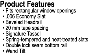 Product Features • Fits rectangular window openings • .006 Economy Slat • Beveled Headrail • 20 mm tape spacing • Sig...