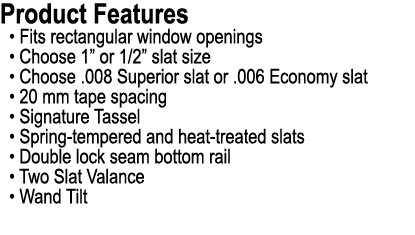 Product Features • Fits rectangular window openings • Choose 1” or 1/2” slat size • Choose .008 Superior slat or .006...