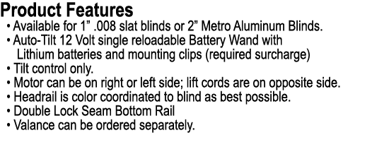 Product Features • Available for 1” .008 slat blinds or 2” Metro Aluminum Blinds. • Auto Tilt 12 Volt single reloadab...