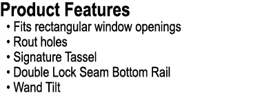 Product Features • Fits rectangular window openings • Rout holes • Signature Tassel • Double Lock Seam Bottom Rail • ...