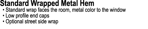 Standard Wrapped Metal Hem • Standard wrap faces the room, metal color to the window • Low profile end caps • Optiona...