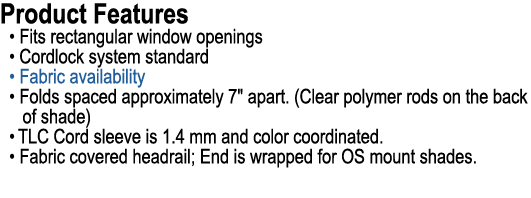 Product Features • Fits rectangular window openings • Cordlock system standard • Fabric availability • Folds spaced a...