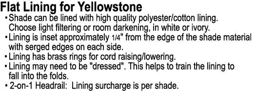 Flat Lining for Yellowstone • Shade can be lined with high quality polyester/cotton lining. Choose light filtering or...