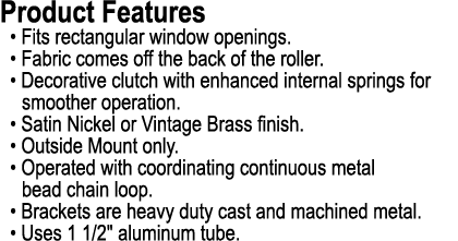 Product Features • Fits rectangular window openings. • Fabric comes off the back of the roller. • Decorative clutch w...