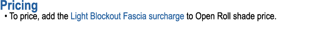 Pricing • To price, add the Light Blockout Fascia surcharge to Open Roll shade price.