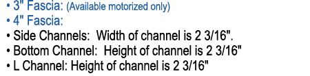  • 3\“ Fascia: (Available motorized only) • 4\" Fascia: • Side Channels: Width of channel is 2 3/16\". • Bottom Chann...