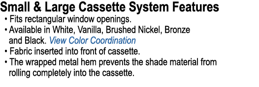 Small & Large Cassette System Features • Fits rectangular window openings. • Available in White, Vanilla, Brushed Nic...