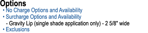 Options • No Charge Options and Availability • Surcharge Options and Availability Gravity Lip (single shade applicati...