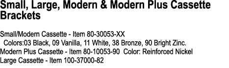 Small, Large, Modern & Modern Plus Cassette Brackets Small/Modern Cassette Item 80 30053 XX Colors:03 Black, 09 Vanil...