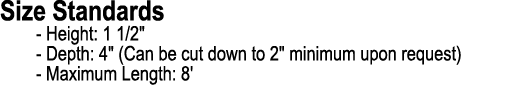 Size Standards Height: 1 1/2\“ Depth: 4\" (Can be cut down to 2\" minimum upon request) Maximum Length: 8'
