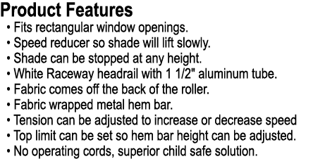 Product Features • Fits rectangular window openings. • Speed reducer so shade will lift slowly. • Shade can be stoppe...