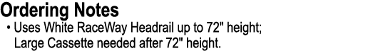 Ordering Notes • Uses White RaceWay Headrail up to 72\“ height; Large Cassette needed after 72\" height.
