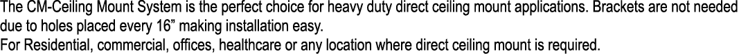 The CM Ceiling Mount System is the perfect choice for heavy duty direct ceiling mount applications. Brackets are not ...