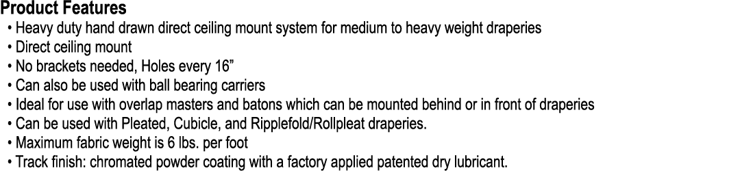 Product Features • Heavy duty hand drawn direct ceiling mount system for medium to heavy weight draperies • Direct ce...