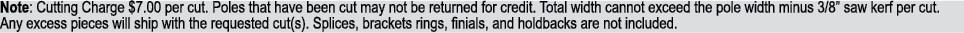 Note: Cutting Charge $7.00 per cut. Poles that have been cut may not be returned for credit. Total width cannot excee...