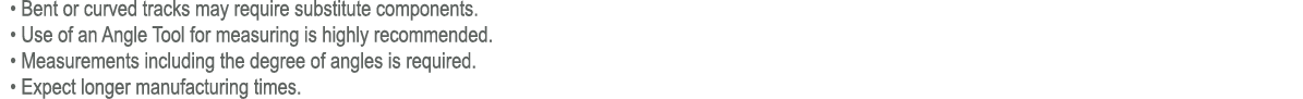  • Bent or curved tracks may require substitute components. • Use of an Angle Tool for measuring is highly recommende...