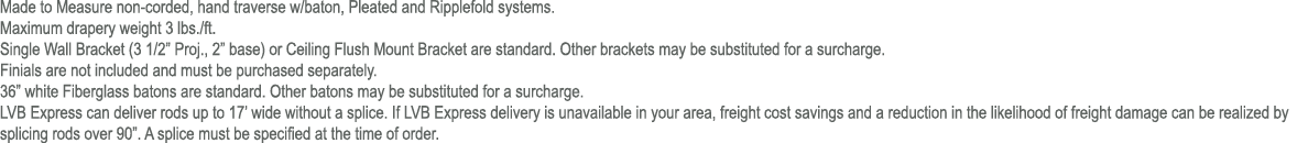 Made to Measure non corded, hand traverse w/baton, Pleated and Ripplefold systems. Maximum drapery weight 3 lbs./ft. ...