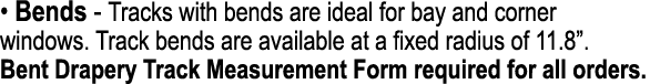 • Bends Tracks with bends are ideal for bay and corner windows. Track bends are available at a fixed radius of 11.8”....